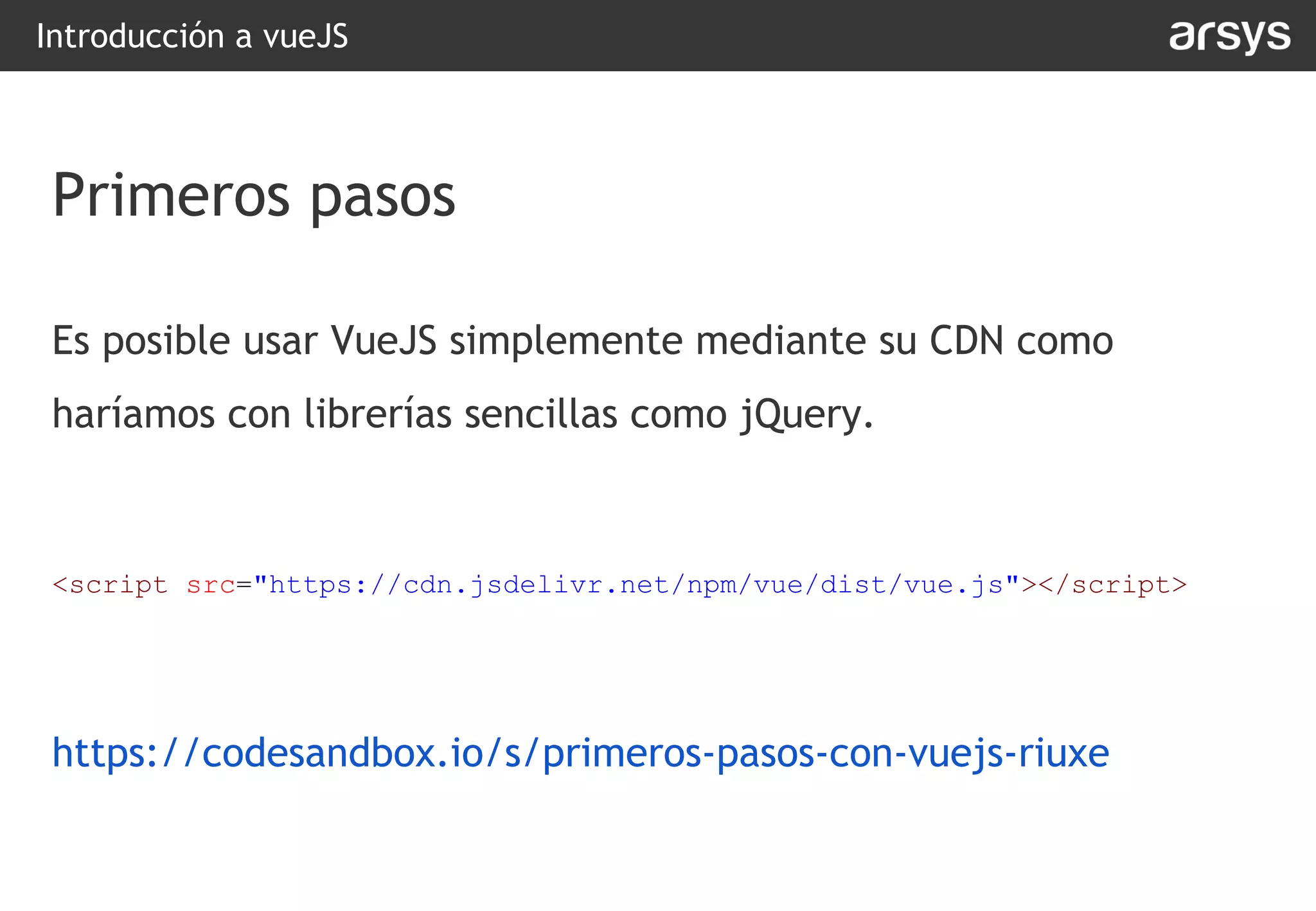 Introducción a vueJS
Es posible usar VueJS simplemente mediante su CDN como
haríamos con librerías sencillas como jQuery.
<script src="https://cdn.jsdelivr.net/npm/vue/dist/vue.js"></script>
https://codesandbox.io/s/primeros-pasos-con-vuejs-riuxe
Primeros pasos