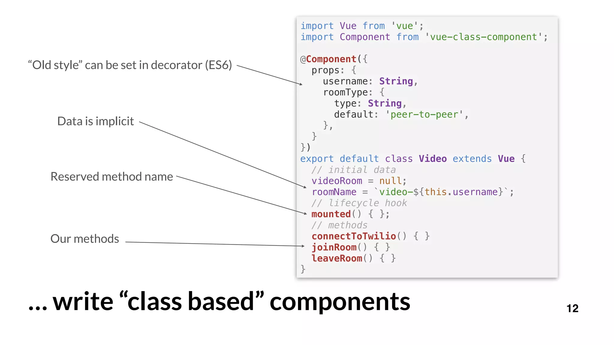 12… write “class based” components
import Vue from 'vue';
import Component from 'vue-class-component';
@Component({
props: {
username: String,
roomType: {
type: String,
default: 'peer-to-peer',
},
}
})
export default class Video extends Vue {
// initial data
videoRoom = null;
roomName = `video-${this.username}`;
// lifecycle hook
mounted() { };
// methods
connectToTwilio() { }
joinRoom() { }
leaveRoom() { }
}
Reserved method name
Our methods
Data is implicit
“Old style” can be set in decorator (ES6)
 