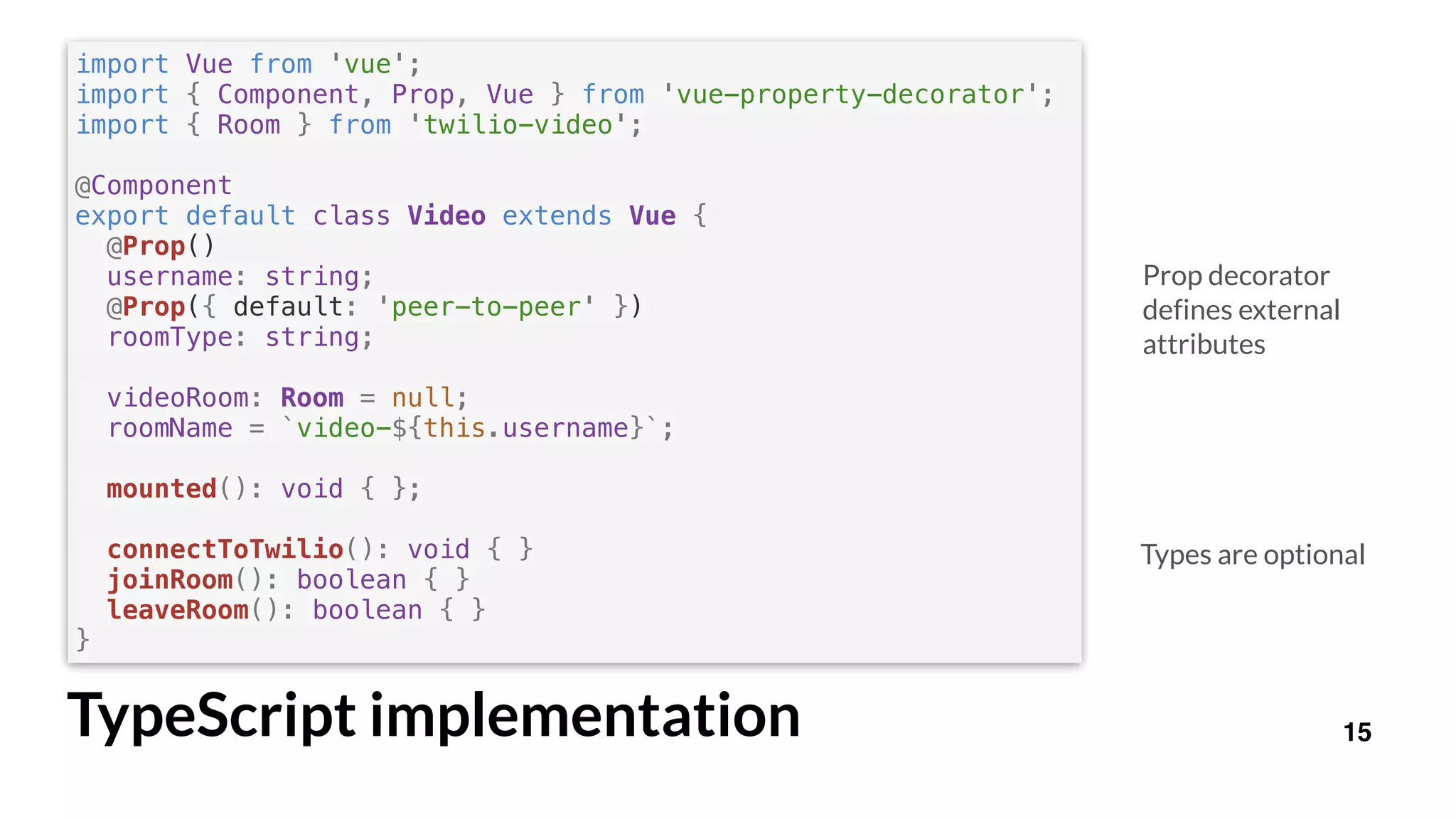 import Vue from 'vue';
import { Component, Prop, Vue } from 'vue-property-decorator';
import { Room } from 'twilio-video';
@Component
export default class Video extends Vue {
@Prop()
username: string;
@Prop({ default: 'peer-to-peer' })
roomType: string;
videoRoom: Room = null;
roomName = `video-${this.username}`;
mounted(): void { };
connectToTwilio(): void { }
joinRoom(): boolean { }
leaveRoom(): boolean { }
}
15TypeScript implementation
Prop decorator
defines external
attributes
Types are optional
 