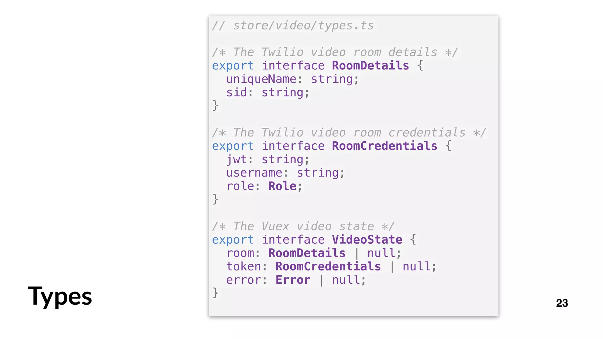 23Types
// store/video/types.ts
/* The Twilio video room details */
export interface RoomDetails {
uniqueName: string;
sid: string;
}
/* The Twilio video room credentials */
export interface RoomCredentials {
jwt: string;
username: string;
role: Role;
}
/* The Vuex video state */
export interface VideoState {
room: RoomDetails | null;
token: RoomCredentials | null;
error: Error | null;
}
 