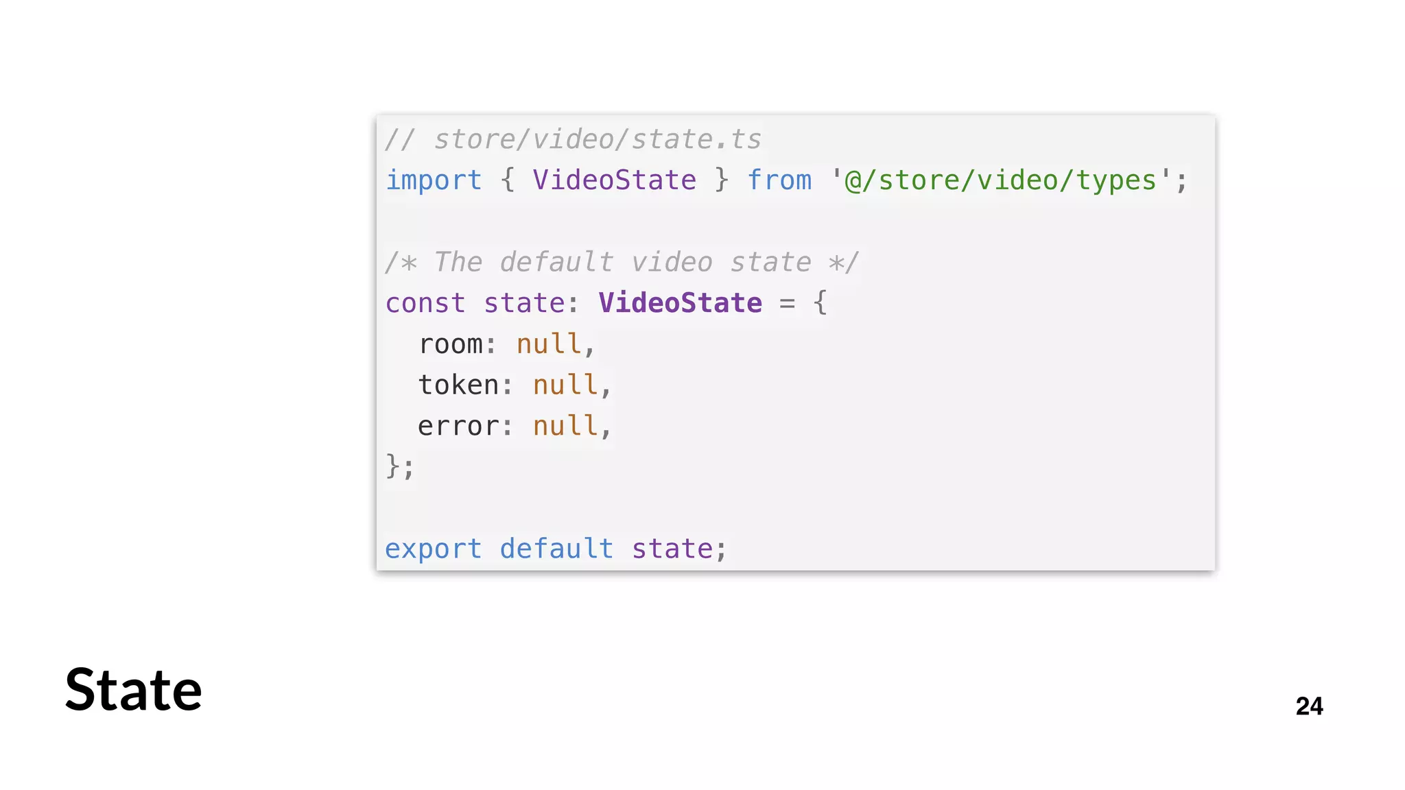 24
// store/video/state.ts
import { VideoState } from '@/store/video/types';
/* The default video state */
const state: VideoState = {
room: null,
token: null,
error: null,
};
export default state;
State
 