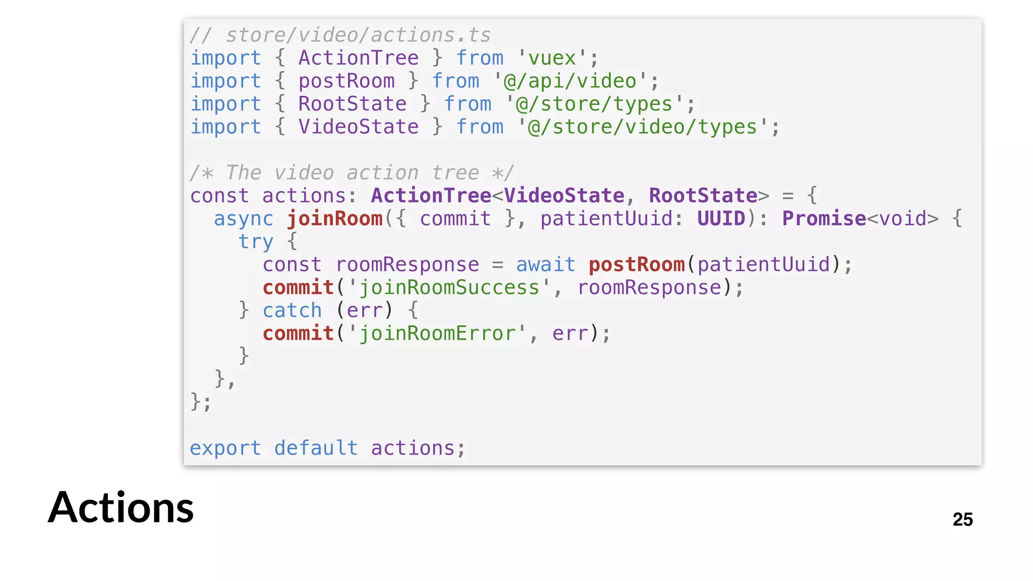 25Actions
// store/video/actions.ts
import { ActionTree } from 'vuex';
import { postRoom } from '@/api/video';
import { RootState } from '@/store/types';
import { VideoState } from '@/store/video/types';
/* The video action tree */
const actions: ActionTree<VideoState, RootState> = {
async joinRoom({ commit }, patientUuid: UUID): Promise<void> {
try {
const roomResponse = await postRoom(patientUuid);
commit('joinRoomSuccess', roomResponse);
} catch (err) {
commit('joinRoomError', err);
}
},
};
export default actions;
 