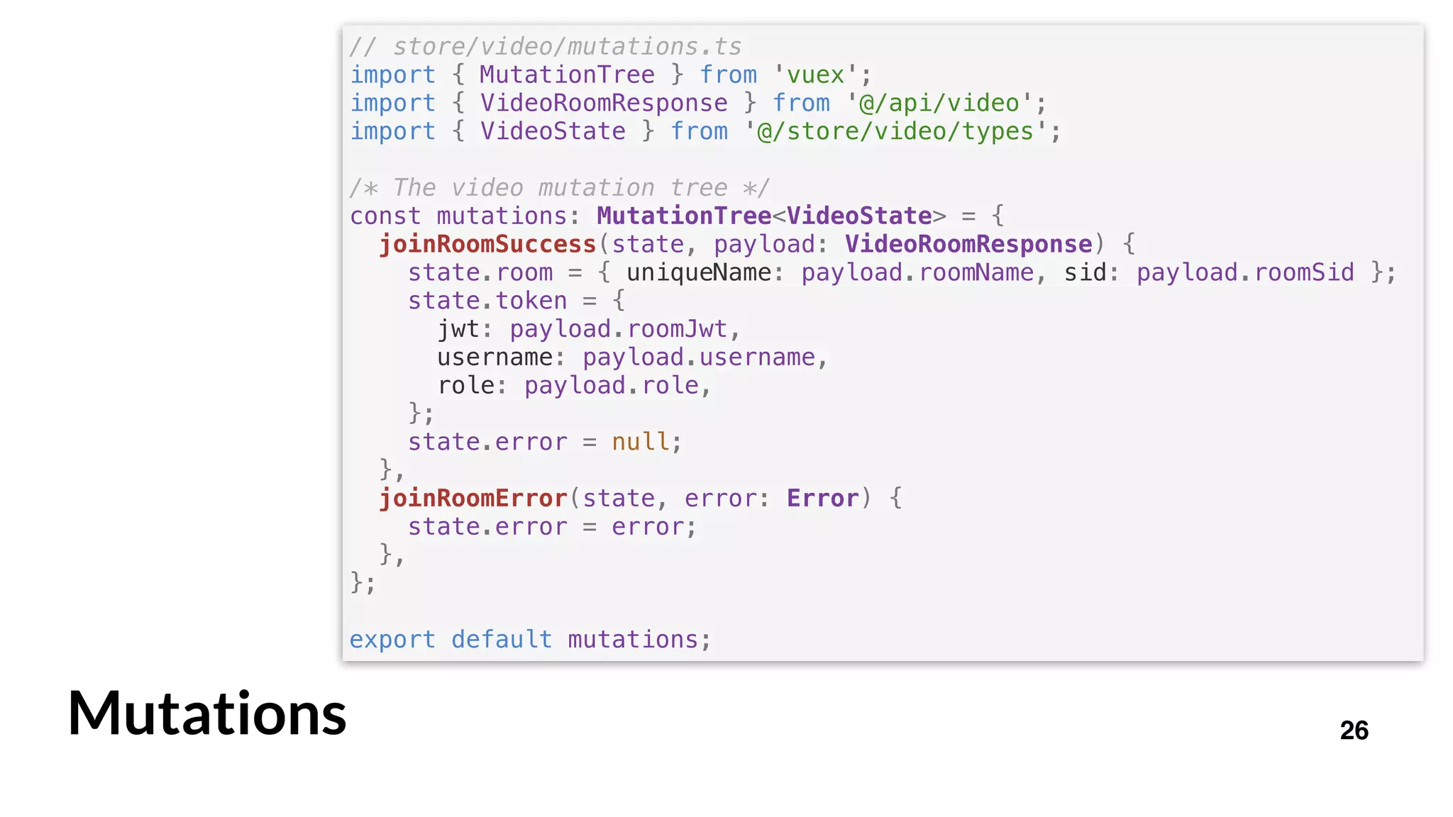 26Mutations
// store/video/mutations.ts
import { MutationTree } from 'vuex';
import { VideoRoomResponse } from '@/api/video';
import { VideoState } from '@/store/video/types';
/* The video mutation tree */
const mutations: MutationTree<VideoState> = {
joinRoomSuccess(state, payload: VideoRoomResponse) {
state.room = { uniqueName: payload.roomName, sid: payload.roomSid };
state.token = {
jwt: payload.roomJwt,
username: payload.username,
role: payload.role,
};
state.error = null;
},
joinRoomError(state, error: Error) {
state.error = error;
},
};
export default mutations;
 