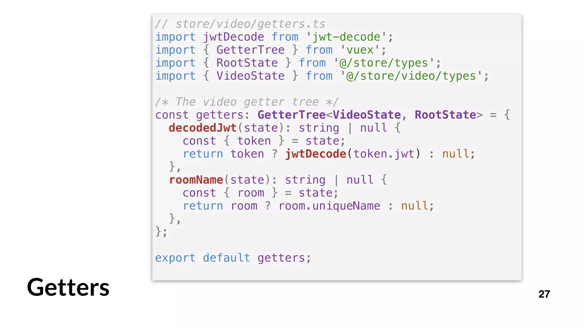 27Getters
// store/video/getters.ts
import jwtDecode from 'jwt-decode';
import { GetterTree } from 'vuex';
import { RootState } from '@/store/types';
import { VideoState } from '@/store/video/types';
/* The video getter tree */
const getters: GetterTree<VideoState, RootState> = {
decodedJwt(state): string | null {
const { token } = state;
return token ? jwtDecode(token.jwt) : null;
},
roomName(state): string | null {
const { room } = state;
return room ? room.uniqueName : null;
},
};
export default getters;
 