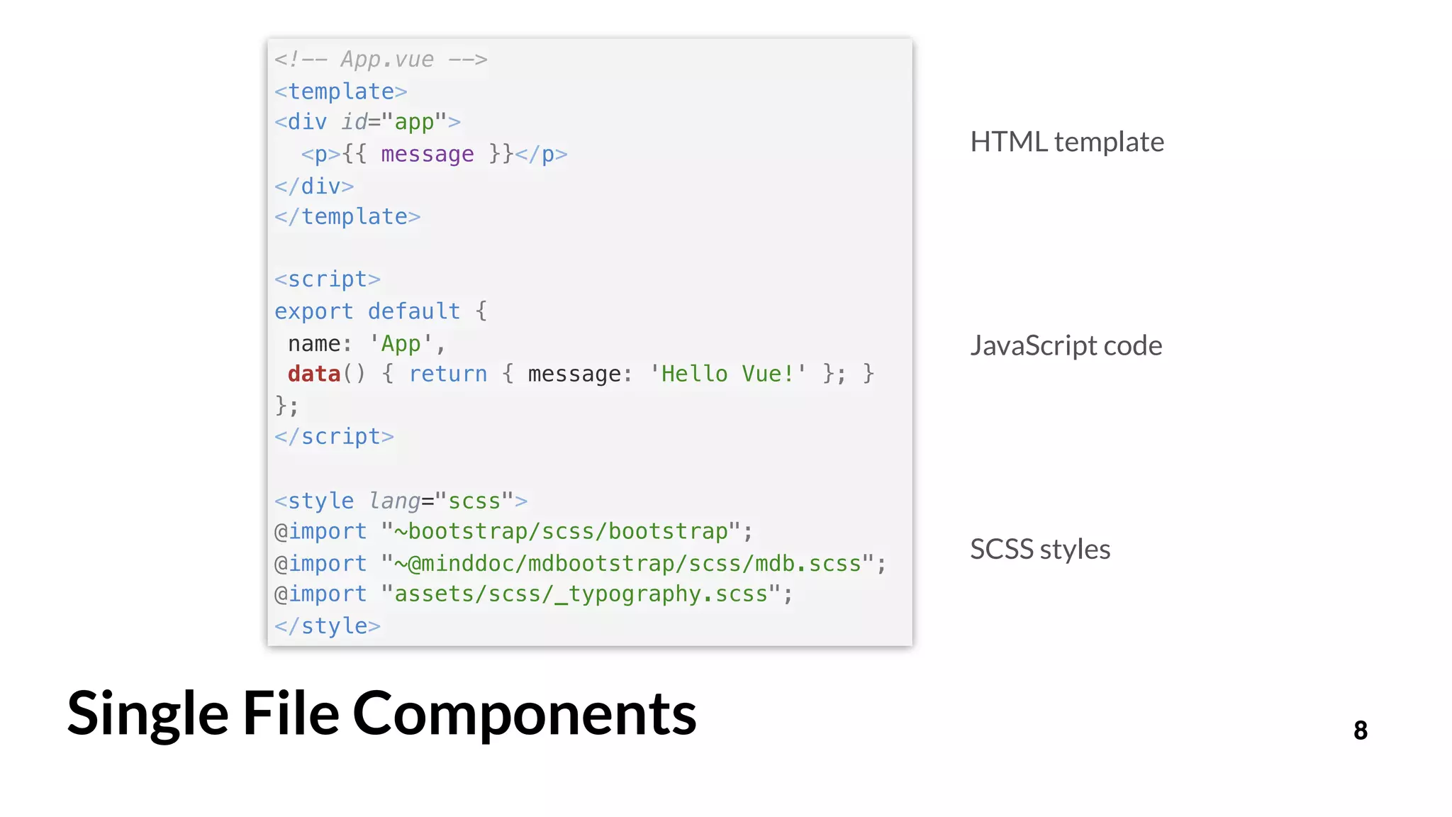 8Single File Components
HTML template
JavaScript code
SCSS styles
<!-- App.vue -->
<template>
<div id="app">
<p>{{ message }}</p>
</div>
</template>
<script>
export default {
name: 'App',
data() { return { message: 'Hello Vue!' }; }
};
</script>
<style lang="scss">
@import "~bootstrap/scss/bootstrap";
@import "~@minddoc/mdbootstrap/scss/mdb.scss";
@import "assets/scss/_typography.scss";
</style>
 