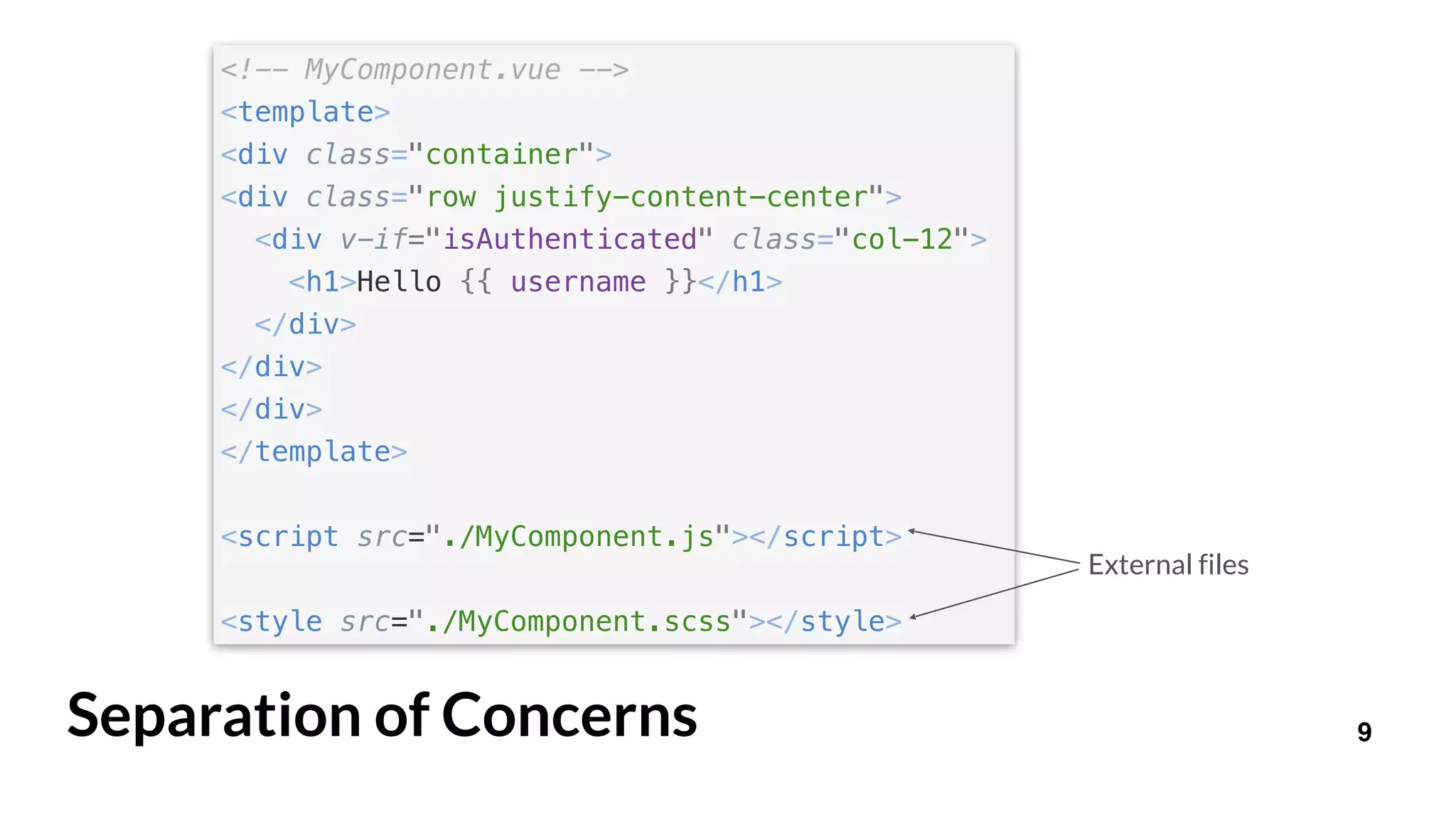 9Separation of Concerns
<!-- MyComponent.vue -->
<template>
<div class="container">
<div class="row justify-content-center">
<div v-if="isAuthenticated" class="col-12">
<h1>Hello {{ username }}</h1>
</div>
</div>
</div>
</template>
<script src="./MyComponent.js"></script>
<style src="./MyComponent.scss"></style>
External files
 
