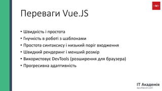 Переваги Vue.JS
• Швидкість і простота
• Гнучкість в роботі з шаблонами
• Простота синтаксису і низький поріг входження
• Швидкий рендеринг і менший розмір
• Використовує DevTools (розширення для браузера)
• Прогресивна адаптивність
 
