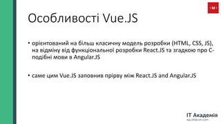 Особливості Vue.JS
• орієнтований на більш класичну модель розробки (HTML, CSS, JS),
на відміну від функціональної розробки React.JS та згадкою про С-
подібні мови в Angular.JS
• саме цим Vue.JS заповнив прірву між React.JS and Angular.JS
 