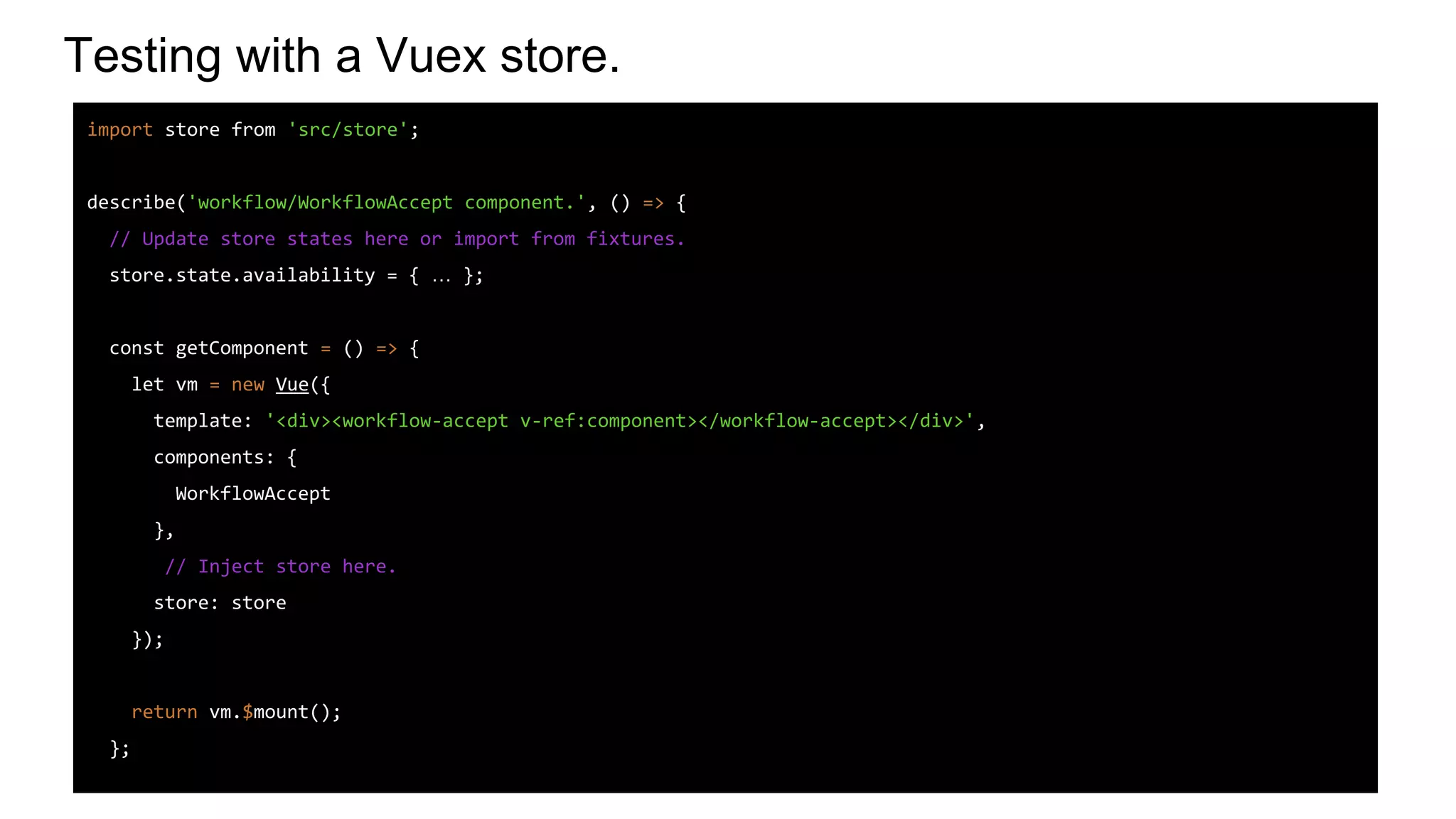 Testing with a Vuex store.
import store from 'src/store';
describe('workflow/WorkflowAccept component.', () => {
// Update store states here or import from fixtures.
store.state.availability = { … };
const getComponent = () => {
let vm = new Vue({
template: '<div><workflow-accept v-ref:component></workflow-accept></div>',
components: {
WorkflowAccept
},
// Inject store here.
store: store
});
return vm.$mount();
};
 