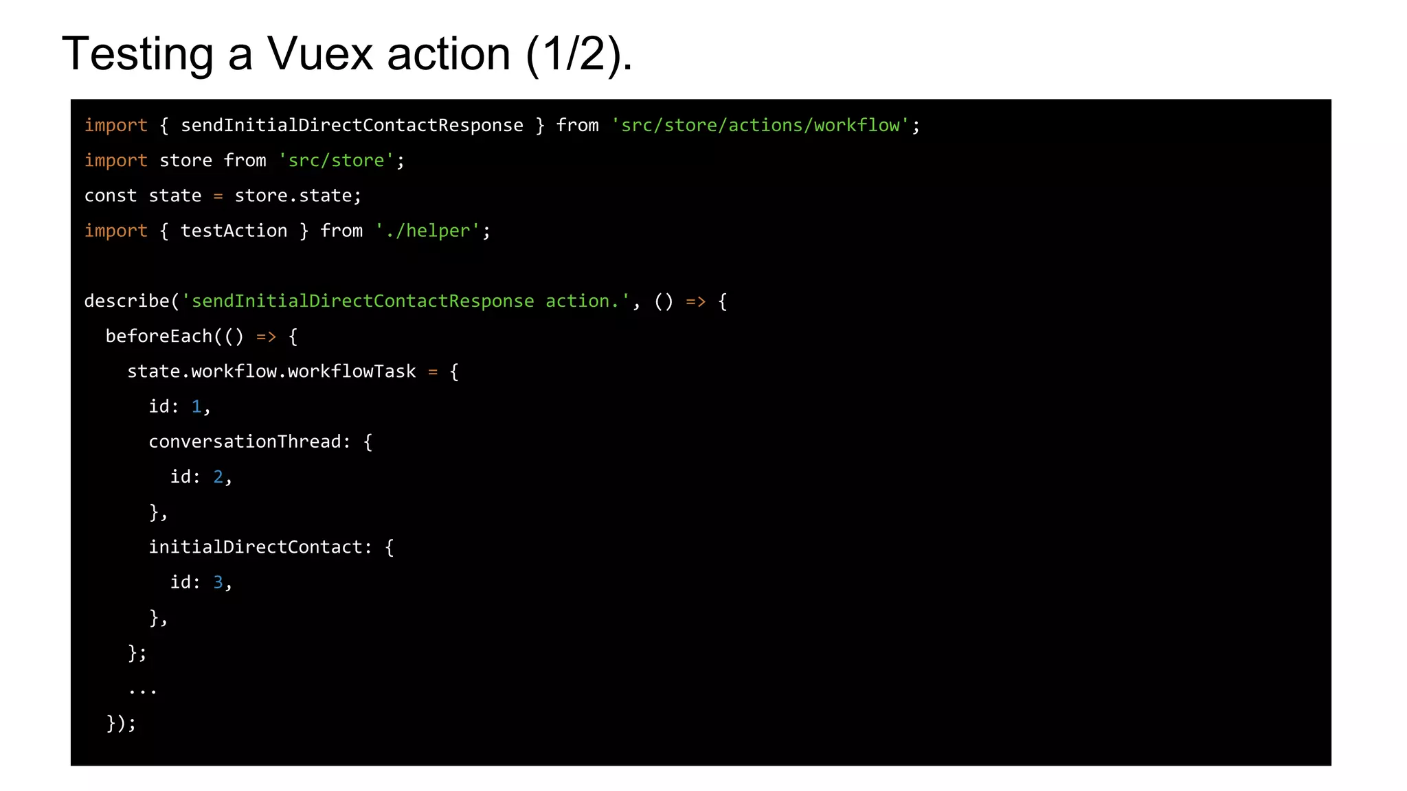 Testing a Vuex action (1/2).
import { sendInitialDirectContactResponse } from 'src/store/actions/workflow';
import store from 'src/store';
const state = store.state;
import { testAction } from './helper';
describe('sendInitialDirectContactResponse action.', () => {
beforeEach(() => {
state.workflow.workflowTask = {
id: 1,
conversationThread: {
id: 2,
},
initialDirectContact: {
id: 3,
},
};
...
});
 