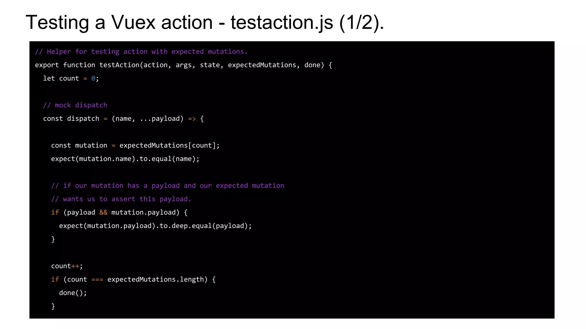 Testing a Vuex action - testaction.js (1/2).
// Helper for testing action with expected mutations.
export function testAction(action, args, state, expectedMutations, done) {
let count = 0;
// mock dispatch
const dispatch = (name, ...payload) => {
const mutation = expectedMutations[count];
expect(mutation.name).to.equal(name);
// if our mutation has a payload and our expected mutation
// wants us to assert this payload.
if (payload && mutation.payload) {
expect(mutation.payload).to.deep.equal(payload);
}
count++;
if (count === expectedMutations.length) {
done();
}
 