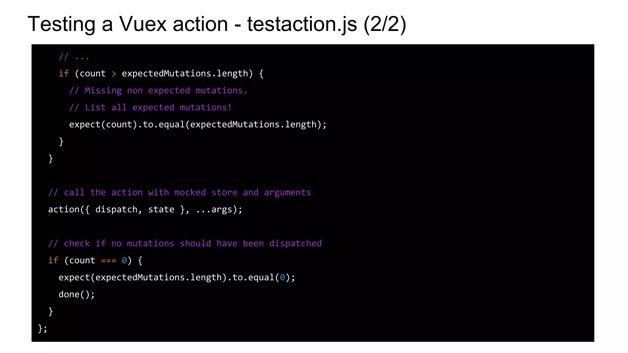Testing a Vuex action - testaction.js (2/2)
// ...
if (count > expectedMutations.length) {
// Missing non expected mutations.
// List all expected mutations!
expect(count).to.equal(expectedMutations.length);
}
}
// call the action with mocked store and arguments
action({ dispatch, state }, ...args);
// check if no mutations should have been dispatched
if (count === 0) {
expect(expectedMutations.length).to.equal(0);
done();
}
};
 