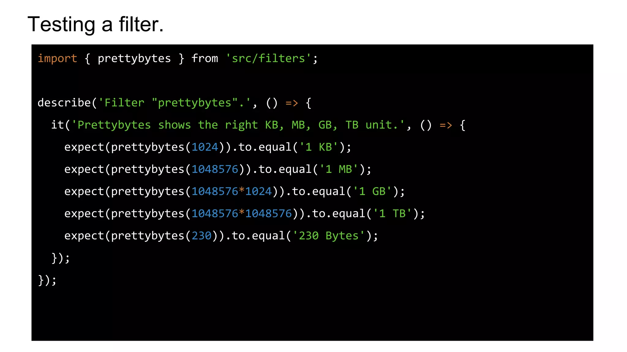 Testing a filter.
import { prettybytes } from 'src/filters';
describe('Filter "prettybytes".', () => {
it('Prettybytes shows the right KB, MB, GB, TB unit.', () => {
expect(prettybytes(1024)).to.equal('1 KB');
expect(prettybytes(1048576)).to.equal('1 MB');
expect(prettybytes(1048576*1024)).to.equal('1 GB');
expect(prettybytes(1048576*1048576)).to.equal('1 TB');
expect(prettybytes(230)).to.equal('230 Bytes');
});
});
 
