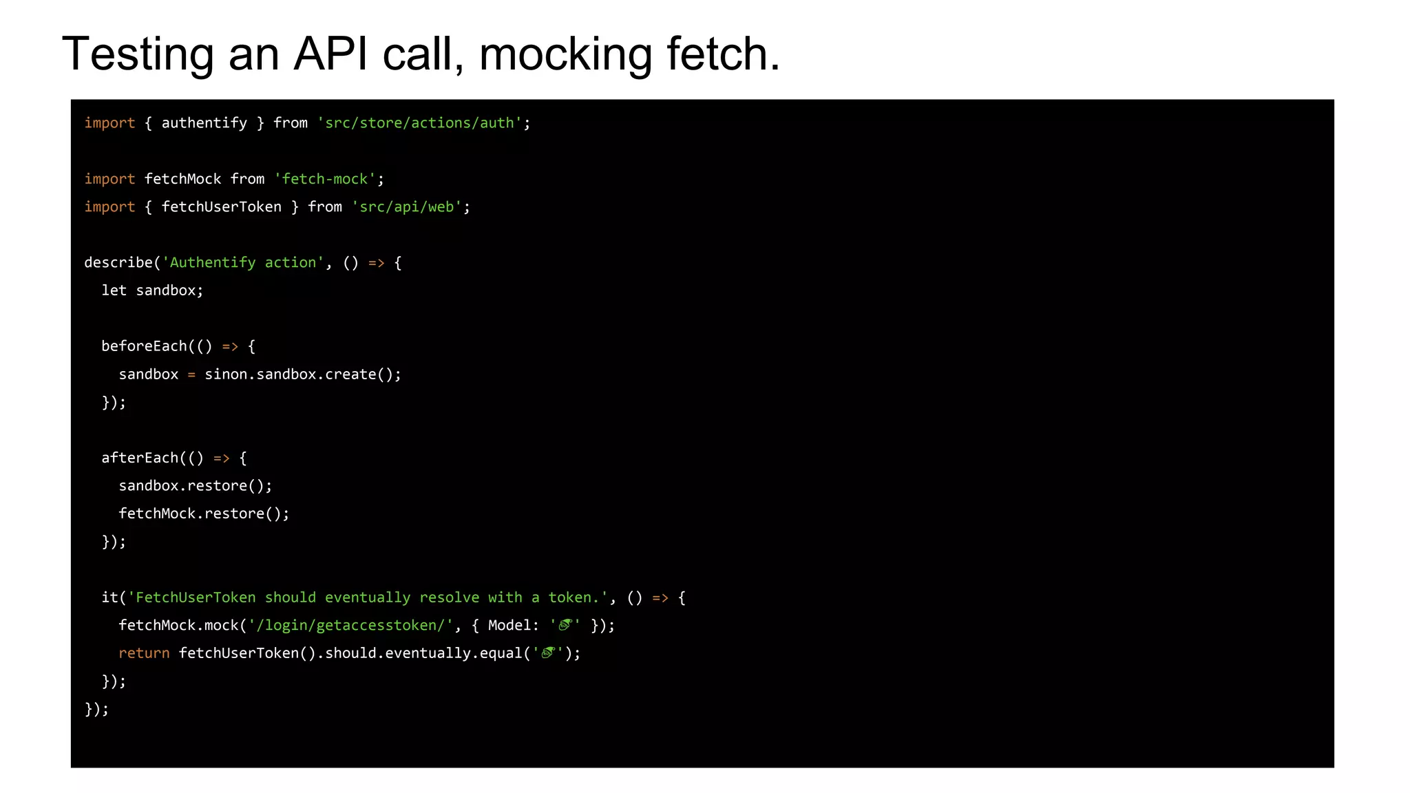 Testing an API call, mocking fetch.
import { authentify } from 'src/store/actions/auth';
import fetchMock from 'fetch-mock';
import { fetchUserToken } from 'src/api/web';
describe('Authentify action', () => {
let sandbox;
beforeEach(() => {
sandbox = sinon.sandbox.create();
});
afterEach(() => {
sandbox.restore();
fetchMock.restore();
});
it('FetchUserToken should eventually resolve with a token.', () => {
fetchMock.mock('/login/getaccesstoken/', { Model: ' ' });
return fetchUserToken().should.eventually.equal(' ');
});
});
 