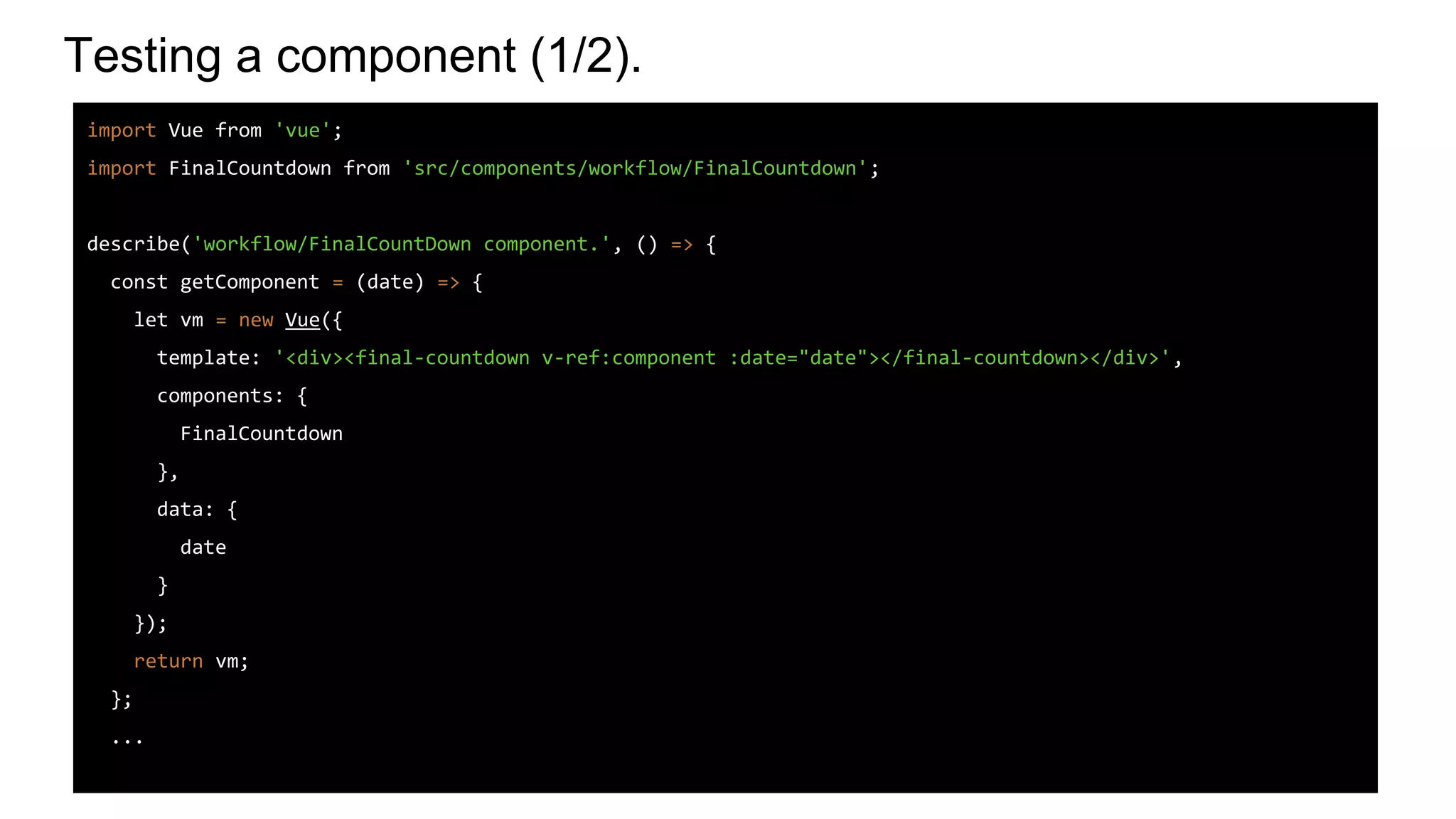 Testing a component (1/2).
import Vue from 'vue';
import FinalCountdown from 'src/components/workflow/FinalCountdown';
describe('workflow/FinalCountDown component.', () => {
const getComponent = (date) => {
let vm = new Vue({
template: '<div><final-countdown v-ref:component :date="date"></final-countdown></div>',
components: {
FinalCountdown
},
data: {
date
}
});
return vm;
};
...
 
