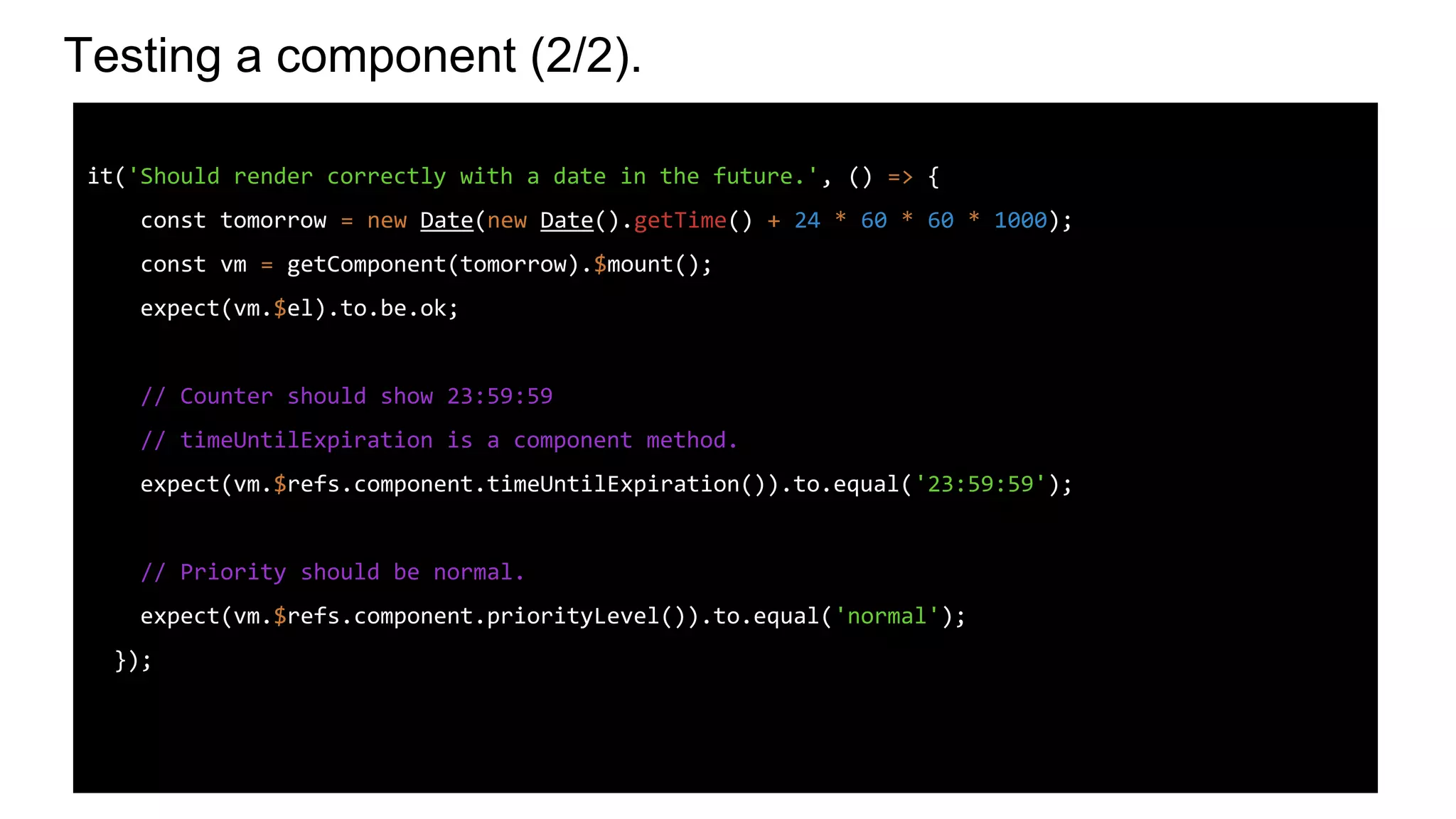 Testing a component (2/2).
it('Should render correctly with a date in the future.', () => {
const tomorrow = new Date(new Date().getTime() + 24 * 60 * 60 * 1000);
const vm = getComponent(tomorrow).$mount();
expect(vm.$el).to.be.ok;
// Counter should show 23:59:59
// timeUntilExpiration is a component method.
expect(vm.$refs.component.timeUntilExpiration()).to.equal('23:59:59');
// Priority should be normal.
expect(vm.$refs.component.priorityLevel()).to.equal('normal');
});
 