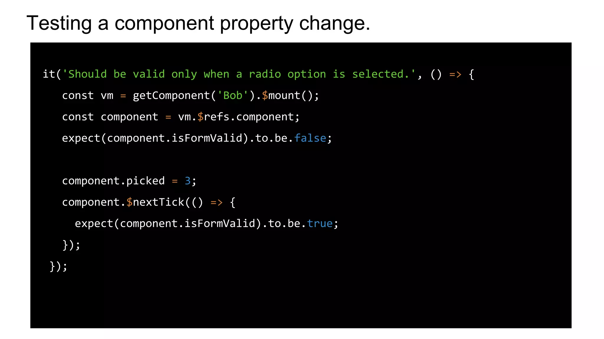 Testing a component property change.
it('Should be valid only when a radio option is selected.', () => {
const vm = getComponent('Bob').$mount();
const component = vm.$refs.component;
expect(component.isFormValid).to.be.false;
component.picked = 3;
component.$nextTick(() => {
expect(component.isFormValid).to.be.true;
});
});
 