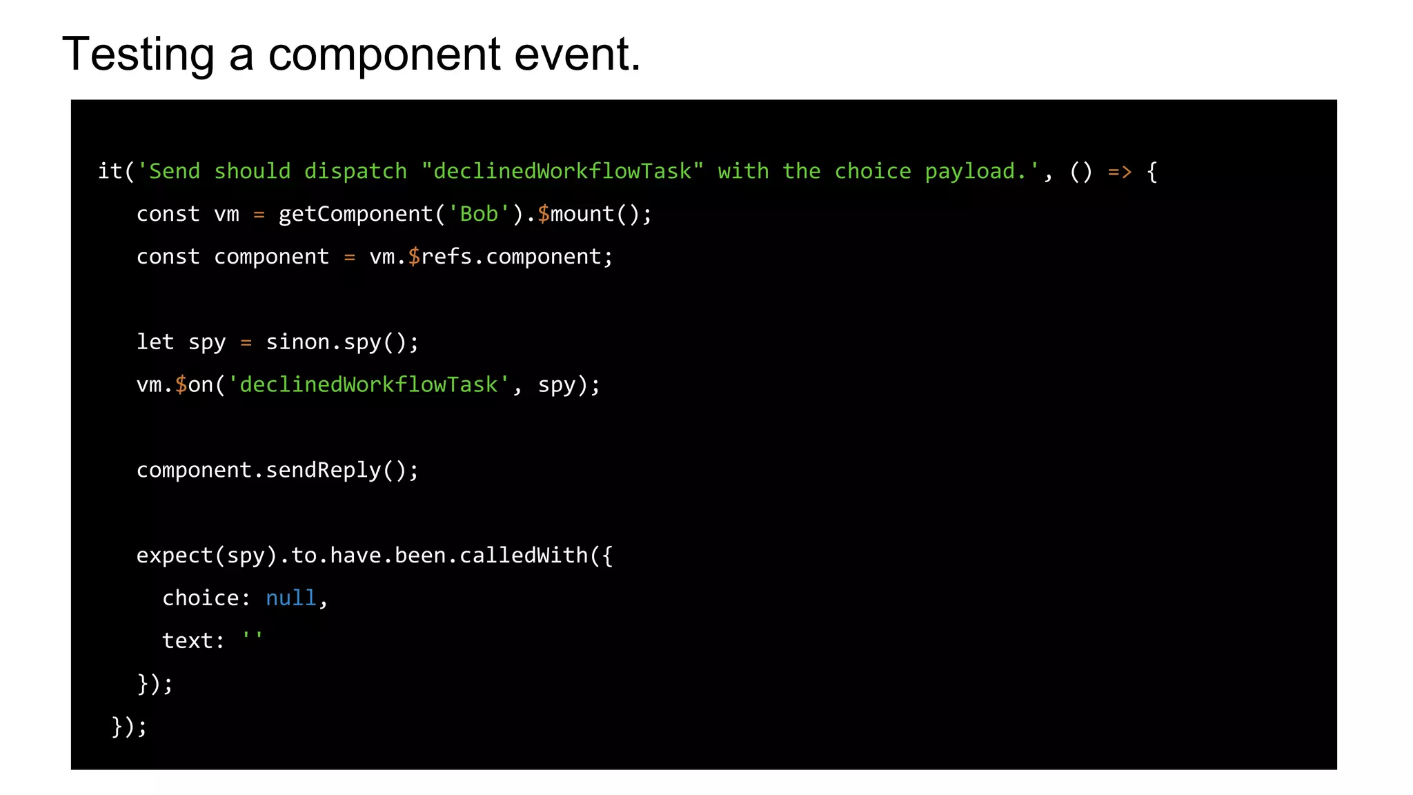 Testing a component event.
it('Send should dispatch "declinedWorkflowTask" with the choice payload.', () => {
const vm = getComponent('Bob').$mount();
const component = vm.$refs.component;
let spy = sinon.spy();
vm.$on('declinedWorkflowTask', spy);
component.sendReply();
expect(spy).to.have.been.calledWith({
choice: null,
text: ''
});
});
 