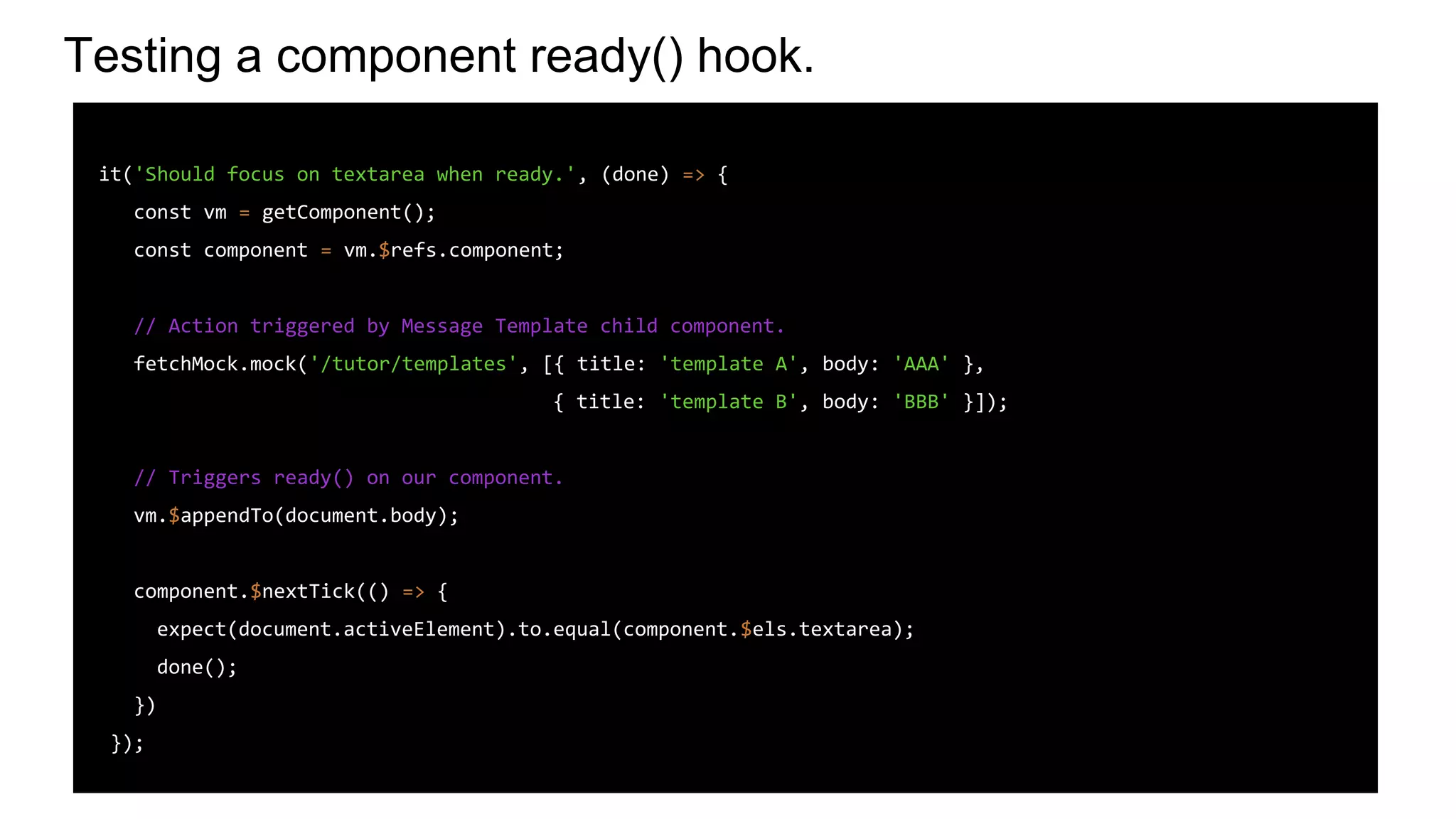 Testing a component ready() hook.
it('Should focus on textarea when ready.', (done) => {
const vm = getComponent();
const component = vm.$refs.component;
// Action triggered by Message Template child component.
fetchMock.mock('/tutor/templates', [{ title: 'template A', body: 'AAA' },
{ title: 'template B', body: 'BBB' }]);
// Triggers ready() on our component.
vm.$appendTo(document.body);
component.$nextTick(() => {
expect(document.activeElement).to.equal(component.$els.textarea);
done();
})
});
 