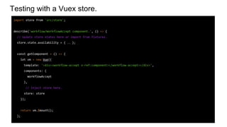 Testing with a Vuex store.
import store from 'src/store';
describe('workflow/WorkflowAccept component.', () => {
// Update store states here or import from fixtures.
store.state.availability = { … };
const getComponent = () => {
let vm = new Vue({
template: '<div><workflow-accept v-ref:component></workflow-accept></div>',
components: {
WorkflowAccept
},
// Inject store here.
store: store
});
return vm.$mount();
};
 