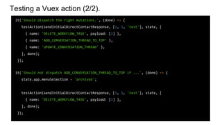 Testing a Vuex action (2/2).
it('Should dispatch the right mutations.', (done) => {
testAction(sendInitialDirectContactResponse, [1, 1, 'test'], state, [
{ name: 'DELETE_WORKFLOW_TASK', payload: [1] },
{ name: 'ADD_CONVERSATION_THREAD_TO_TOP' },
{ name: 'UPDATE_CONVERSATION_THREAD' },
], done);
});
it('Should not dispatch ADD_CONVERSATION_THREAD_TO_TOP if ...', (done) => {
state.app.menuSelection = 'archived';
testAction(sendInitialDirectContactResponse, [1, 1, 'test'], state, [
{ name: 'DELETE_WORKFLOW_TASK', payload: [1] },
], done);
});
 