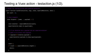 Testing a Vuex action - testaction.js (1/2).
// Helper for testing action with expected mutations.
export function testAction(action, args, state, expectedMutations, done) {
let count = 0;
// mock dispatch
const dispatch = (name, ...payload) => {
const mutation = expectedMutations[count];
expect(mutation.name).to.equal(name);
// if our mutation has a payload and our expected mutation
// wants us to assert this payload.
if (payload && mutation.payload) {
expect(mutation.payload).to.deep.equal(payload);
}
count++;
if (count === expectedMutations.length) {
done();
}
 