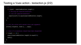 Testing a Vuex action - testaction.js (2/2)
// ...
if (count > expectedMutations.length) {
// Missing non expected mutations.
// List all expected mutations!
expect(count).to.equal(expectedMutations.length);
}
}
// call the action with mocked store and arguments
action({ dispatch, state }, ...args);
// check if no mutations should have been dispatched
if (count === 0) {
expect(expectedMutations.length).to.equal(0);
done();
}
};
 