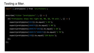 Testing a filter.
import { prettybytes } from 'src/filters';
describe('Filter "prettybytes".', () => {
it('Prettybytes shows the right KB, MB, GB, TB unit.', () => {
expect(prettybytes(1024)).to.equal('1 KB');
expect(prettybytes(1048576)).to.equal('1 MB');
expect(prettybytes(1048576*1024)).to.equal('1 GB');
expect(prettybytes(1048576*1048576)).to.equal('1 TB');
expect(prettybytes(230)).to.equal('230 Bytes');
});
});
 