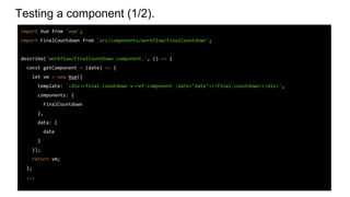 Testing a component (1/2).
import Vue from 'vue';
import FinalCountdown from 'src/components/workflow/FinalCountdown';
describe('workflow/FinalCountDown component.', () => {
const getComponent = (date) => {
let vm = new Vue({
template: '<div><final-countdown v-ref:component :date="date"></final-countdown></div>',
components: {
FinalCountdown
},
data: {
date
}
});
return vm;
};
...
 