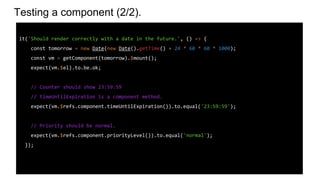 Testing a component (2/2).
it('Should render correctly with a date in the future.', () => {
const tomorrow = new Date(new Date().getTime() + 24 * 60 * 60 * 1000);
const vm = getComponent(tomorrow).$mount();
expect(vm.$el).to.be.ok;
// Counter should show 23:59:59
// timeUntilExpiration is a component method.
expect(vm.$refs.component.timeUntilExpiration()).to.equal('23:59:59');
// Priority should be normal.
expect(vm.$refs.component.priorityLevel()).to.equal('normal');
});
 