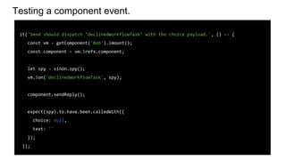 Testing a component event.
it('Send should dispatch "declinedWorkflowTask" with the choice payload.', () => {
const vm = getComponent('Bob').$mount();
const component = vm.$refs.component;
let spy = sinon.spy();
vm.$on('declinedWorkflowTask', spy);
component.sendReply();
expect(spy).to.have.been.calledWith({
choice: null,
text: ''
});
});
 