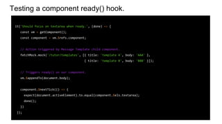 Testing a component ready() hook.
it('Should focus on textarea when ready.', (done) => {
const vm = getComponent();
const component = vm.$refs.component;
// Action triggered by Message Template child component.
fetchMock.mock('/tutor/templates', [{ title: 'template A', body: 'AAA' },
{ title: 'template B', body: 'BBB' }]);
// Triggers ready() on our component.
vm.$appendTo(document.body);
component.$nextTick(() => {
expect(document.activeElement).to.equal(component.$els.textarea);
done();
})
});
 