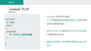 `created`フック 
- new Vue() が呼ばれたあと、 
データの変更検知の準備が終わった状態で呼び
出される処理を記述 
 
- まだテンプレートに変数などがマウントされる前
に処理が実行される 
 
- 描画する初期データの取得が実行されることが
多い 
ポイント 
new Vue({ 
el: '#app', 
data: { 
}, 
created(){ 
データマウント前の処理 
}, 
... 
}) 
 