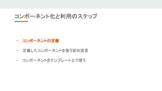 - コンポーネントの定義 
- 定義したコンポーネントを使う旨の宣言 
- コンポーネントをテンプレート上で使う 
コンポーネント化と利用のステップ 
 
 