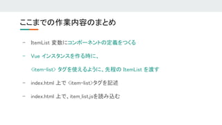 ここまでの作業内容のまとめ 
- ItemList 変数にコンポーネントの定義をつくる 
- Vue インスタンスを作る時に、 
<item-list> タグを使えるように、先程の ItemList を渡す 
- index.html 上で <item-list>タグを記述 
- index.html 上で、item_list.jsを読み込む 
 