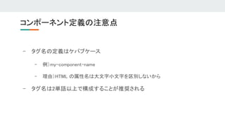 - タグ名の定義はケバブケース 
- 例）my-component-name 
- 理由）HTML の属性名は大文字小文字を区別しないから 
- タグ名は2単語以上で構成することが推奨される 
コンポーネント定義の注意点 
 