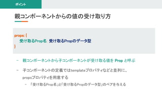 - 親コンポーネントから子コンポーネントが受け取る値を Prop と呼ぶ 
- 子コンポーネントの定義ではtemplateプロパティなどと並列に、 
propsプロパティを用意する 
- 「受け取るProp名」と「受け取るPropのデータ型」のペアを与える 
親コンポーネントからの値の受け取り方 
props: { 
受け取るProp名: 受け取るPropのデータ型 
} 
ポイント 
 