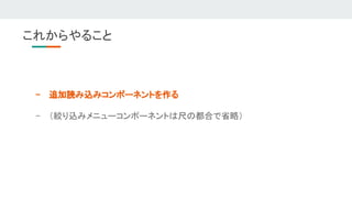 これからやること 
- 追加読み込みコンポーネントを作る 
- （絞り込みメニューコンポーネントは尺の都合で省略） 
 