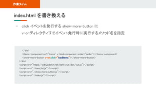 - click イベントを発行する show-more-button に 
v-onディレクティブでイベント発行時に実行するメソッド名を指定 
index.html を書き換える 
作業タイム 
</div> 
<items-component ref="items" v-bind:component-order="order"></items-component> 
<show-more-button v-on:click="loadItems"></show-more-button> 
</div> 
<script src="https://cdn.jsdelivr.net/npm/vue/dist/vue.js"></script> 
<script src="./item_list.js"></script> 
<script src="./show_more_button.js"></script> 
<script src="./index.js"></script> 
 
 
