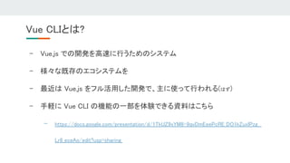 - Vue.js での開発を高速に行うためのシステム 
- 様々な既存のエコシステムを 
- 最近は Vue.js をフル活用した開発で、主に使って行われる(はず) 
- 手軽に Vue CLI の機能の一部を体験できる資料はこちら 
- https://docs.google.com/presentation/d/1TkUZ9xYM8-9qvDmEeePcRE_DO1kZuxlPzg
Lr8_eceAo/edit?usp=sharing  
Vue CLIとは? 
 
