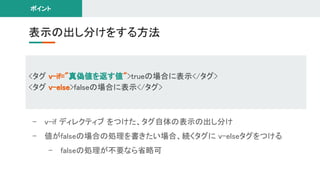 - v-if ディレクティブ をつけた、タグ自体の表示の出し分け 
- 値がfalseの場合の処理を書きたい場合、続くタグに v-elseタグをつける 
- falseの処理が不要なら省略可 
表示の出し分けをする方法 
ポイント 
<タグ v-if="真偽値を返す値">trueの場合に表示</タグ> 
<タグ v-else>falseの場合に表示</タグ> 
 