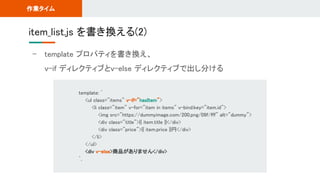- template プロパティを書き換え、 
v-if ディレクティブとv-else ディレクティブで出し分ける 
item_list.js を書き換える(2) 
作業タイム 
template: ` 
<ul class="items" v-if="hasItem"> 
<li class="item" v-for="item in items" v-bind:key="item.id"> 
<img src="https://dummyimage.com/200.png/09f/fff" alt="dummy"> 
<div class="title">{{ item.title }}</div> 
<div class="price">{{ item.price }}円</div> 
</li> 
</ul> 
<div v-else>商品がありません</div> 
`, 
 