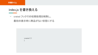 - crated フックでの初期処理を削除し、 
最初の表示時に商品がない状態にする 
index.js を書き換える 
作業タイム 
created () { 
}, 
 
 