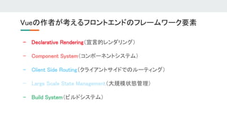 - Declarative Rendering（宣言的レンダリング） 
- Component System（コンポーネントシステム） 
- Client Side Routing（クライアントサイドでのルーティング） 
- Large Scale State Management（大規模状態管理） 
- Build System（ビルドシステム） 
Vueの作者が考えるフロントエンドのフレームワーク要素 
 