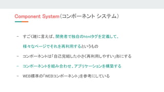 Component System（コンポーネント システム） 
- すごく雑に言えば、開発者で独自のhtmlタグを定義して、 
様々なページでそれを再利用するというもの 
- コンポーネントは「自己完結した小さく再利用しやすい」形にする 
- コンポーネントを組み合わせ、アプリケーションを構築する 
- WEB標準の「WEBコンポーネント」を参考にしている 
 