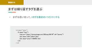 - まずは思い切って、liタグを最初の1つだけにする 
まずは繰り返すタグを選ぶ 
実演のみ 
<ul class="items"> 
<li class="item"> 
<img src="https://dummyimage.com/200.png/09f/fff" alt="dummy"> 
<div class="title">title1</div> 
<div class="price">1000円</div> 
</li> 
</ul> 
 