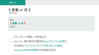 {{ 変数 or 式 }} 
<div> 
{{ 変数 or 式 }} 
</div> 
ポイント 
- 「テンプレート構文」 と呼ばれる 
- new Vue 実行時の引数内のdataプロパティの値や、 
その他のv-for ディレクティブで取り出した変数、 
JavaScriptの式の結果などを埋め込める 
 