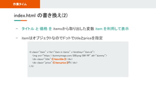 - タイトル と 価格 を itemsから取り出した変数 item を利用して表示 
- itemはオブジェクトなのでドットでtitleとpriceを指定 
index.html の書き換え(2) 
作業タイム 
<li class="item" v-for="item in items" v-bind:key="item.id"> 
<img src="https://dummyimage.com/200.png/09f/fff" alt="dummy"> 
<div class="title">{{ item.title }}</div> 
<div class="price">{{ item.price }}円</div> 
</li> 
 