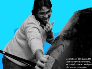 Es decir, el conquistador
 por cuidar su conquista,
se transforma en esclavo
 de lo que conquistó,
 
