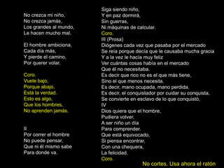 Siga siendo niño,
No crezca mi niño,      Y en paz dormirá,
No crezca jamás,        Sin guerras,
Los grandes al mundo,   Ni máquinas de calcular.
Le hacen mucho mal.     Coro.
                        III (Prosa)
El hombre ambiciona,    Diógenes cada vez que pasaba por el mercado
Cada día más,           Se reía porque decía que le causaba mucha gracia
Y pierde el camino,     Y a la vez le hacía muy feliz
Por querer volar.       Ver cuántas cosas había en el mercado
                        Que él no necesitaba.
Coro.                   Es decir que rico no es el que más tiene,
Vuele bajo,             Sino el que menos necesita.
Porque abajo,           Es decir, mano ocupada, mano perdida.
Está la verdad.         Es decir, el conquistador por cuidar su conquista,
Esto es algo,           Se convierte en esclavo de lo que conquistó,
Que los hombres,        IV
No aprenden jamás.      Dios quiera que el hombre,
                        Pudiera volver,
                        A ser niño un día
II                      Para comprender.
Por correr el hombre    Que está equivocado,
No puede pensar,        Si piensa encontrar,
Que ni él mismo sabe    Con una chequera,
Para donde va.          La felicidad.
                        Coro.
                                          No cortes. Usa ahora el ratón
 
